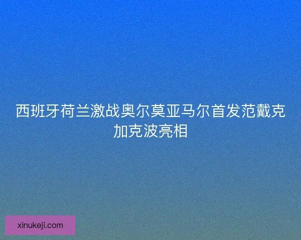 西班牙荷兰激战奥尔莫亚马尔首发范戴克加克波亮相