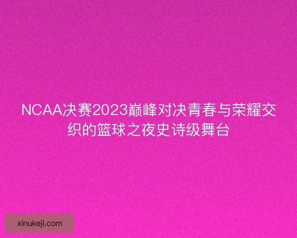 NCAA决赛2023巅峰对决青春与荣耀交织的篮球之夜史诗级舞台