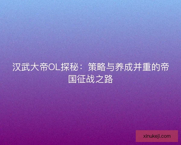 汉武大帝OL探秘：策略与养成并重的帝国征战之路