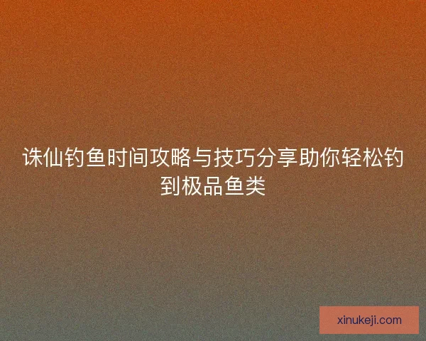 诛仙钓鱼时间攻略与技巧分享助你轻松钓到极品鱼类