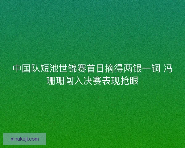 中国队短池世锦赛首日摘得两银一铜 冯珊珊闯入决赛表现抢眼