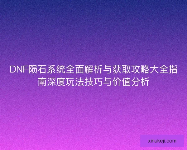 DNF陨石系统全面解析与获取攻略大全指南深度玩法技巧与价值分析