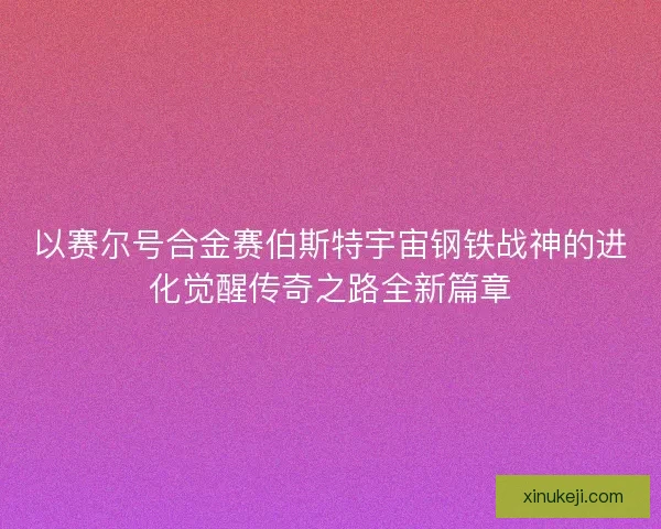 以赛尔号合金赛伯斯特宇宙钢铁战神的进化觉醒传奇之路全新篇章