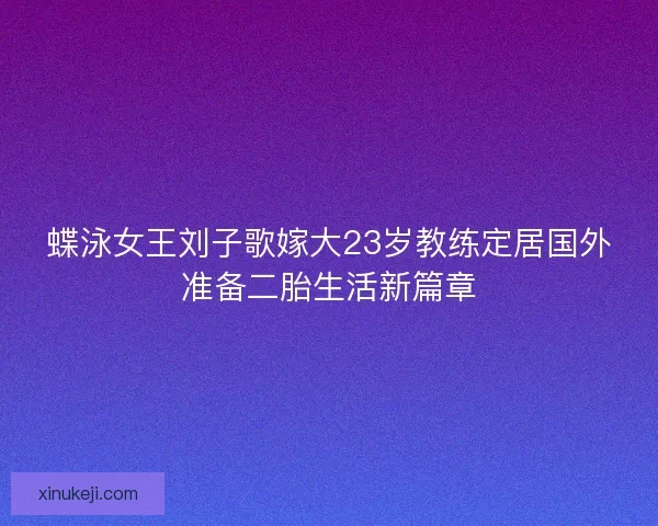 蝶泳女王刘子歌嫁大23岁教练定居国外准备二胎生活新篇章