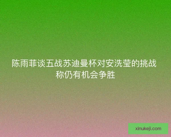陈雨菲谈五战苏迪曼杯对安洗莹的挑战 称仍有机会争胜