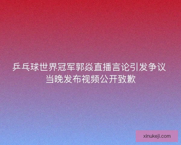 乒乓球世界冠军郭焱直播言论引发争议 当晚发布视频公开致歉