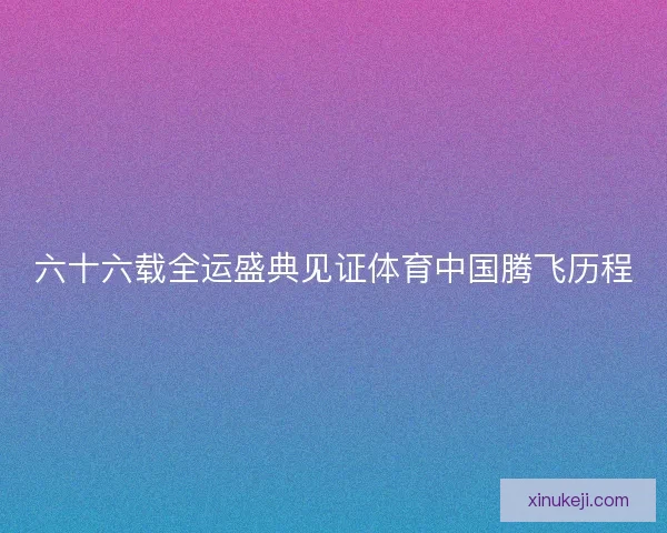 六十六载全运盛典见证体育中国腾飞历程