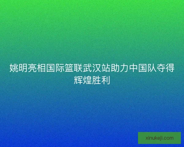 姚明亮相国际篮联武汉站助力中国队夺得辉煌胜利