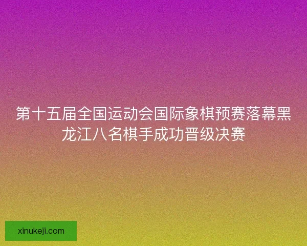 第十五届全国运动会国际象棋预赛落幕黑龙江八名棋手成功晋级决赛