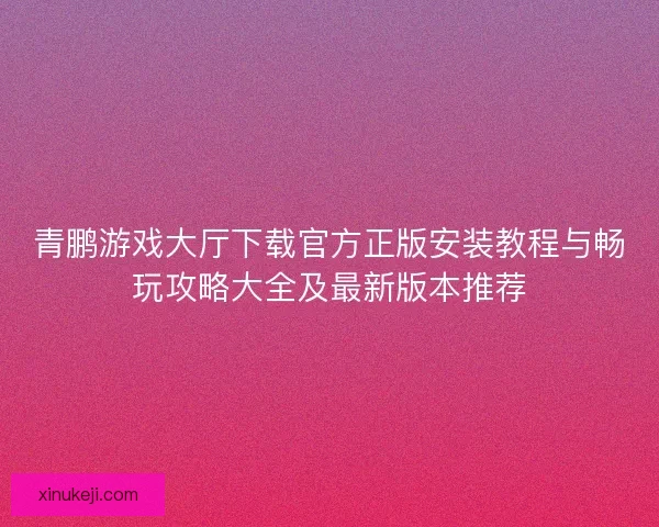 青鹏游戏大厅下载官方正版安装教程与畅玩攻略大全及最新版本推荐
