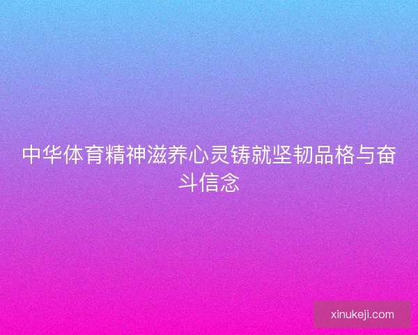 中华体育精神滋养心灵铸就坚韧品格与奋斗信念