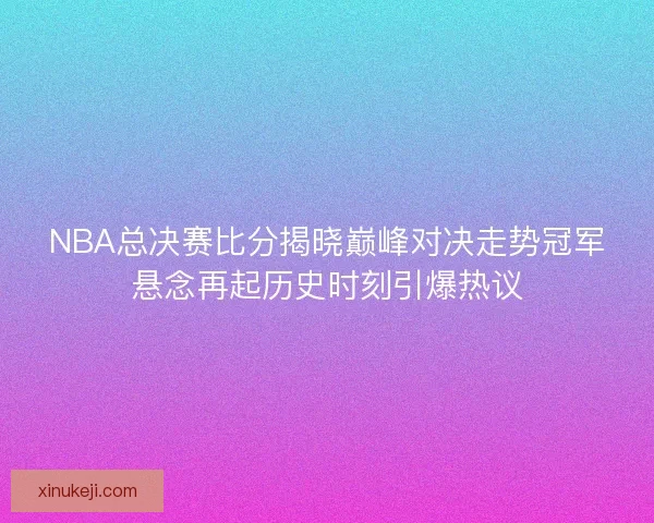 NBA总决赛比分揭晓巅峰对决走势冠军悬念再起历史时刻引爆热议