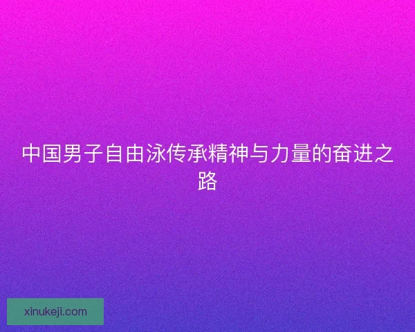 中国男子自由泳传承精神与力量的奋进之路