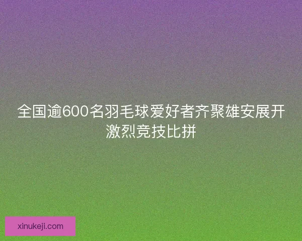 全国逾600名羽毛球爱好者齐聚雄安展开激烈竞技比拼