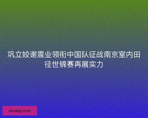 巩立姣谢震业领衔中国队征战南京室内田径世锦赛再展实力