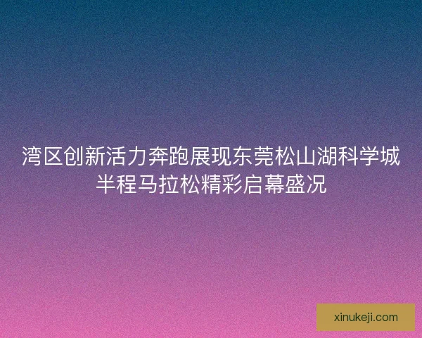 湾区创新活力奔跑展现东莞松山湖科学城半程马拉松精彩启幕盛况