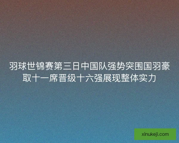 羽球世锦赛第三日中国队强势突围国羽豪取十一席晋级十六强展现整体实力
