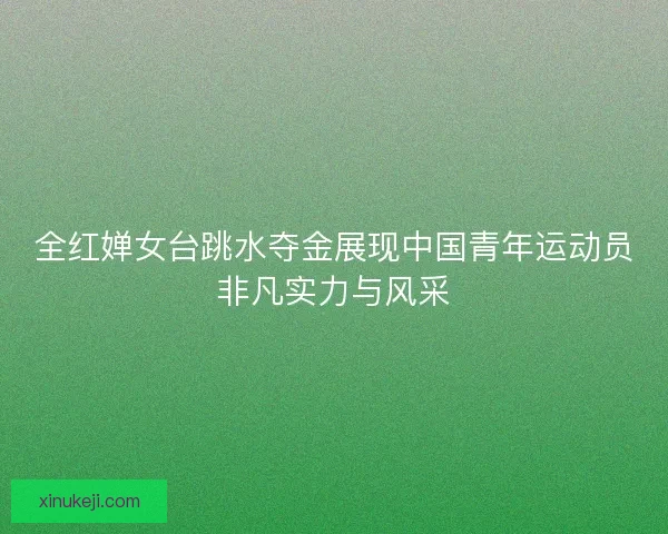 全红婵女台跳水夺金展现中国青年运动员非凡实力与风采