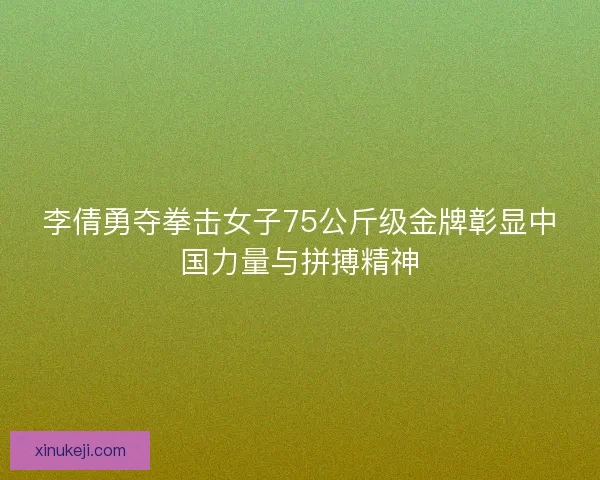 李倩勇夺拳击女子75公斤级金牌彰显中国力量与拼搏精神