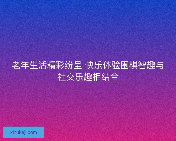 老年生活精彩纷呈 快乐体验围棋智趣与社交乐趣相结合
