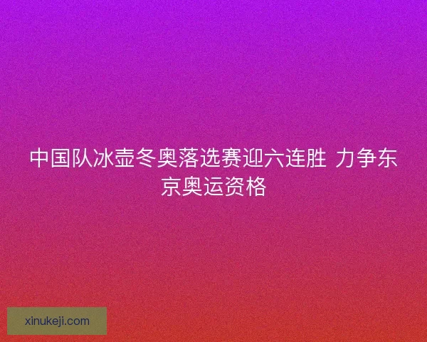 中国队冰壶冬奥落选赛迎六连胜 力争东京奥运资格