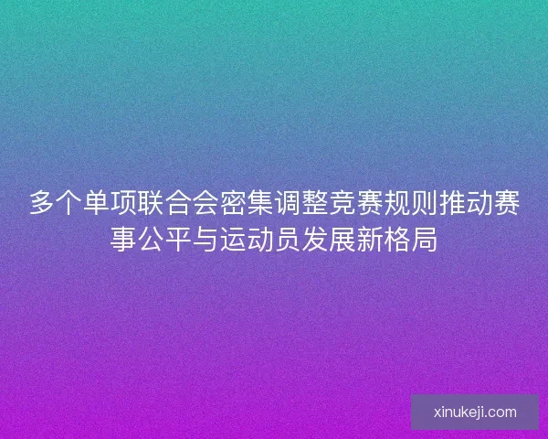 多个单项联合会密集调整竞赛规则推动赛事公平与运动员发展新格局