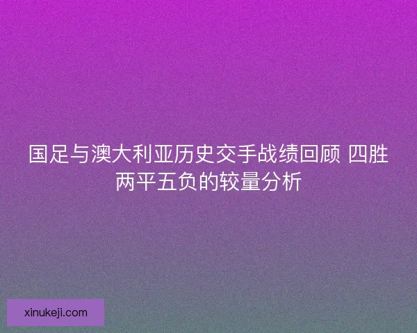 国足与澳大利亚历史交手战绩回顾 四胜两平五负的较量分析