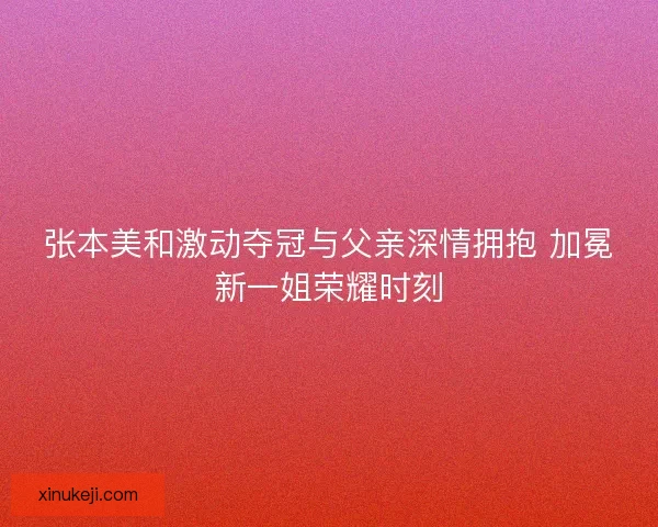 张本美和激动夺冠与父亲深情拥抱 加冕新一姐荣耀时刻