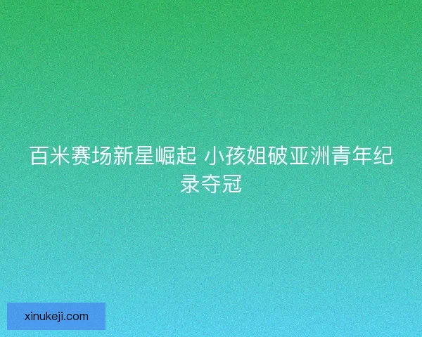 百米赛场新星崛起 小孩姐破亚洲青年纪录夺冠